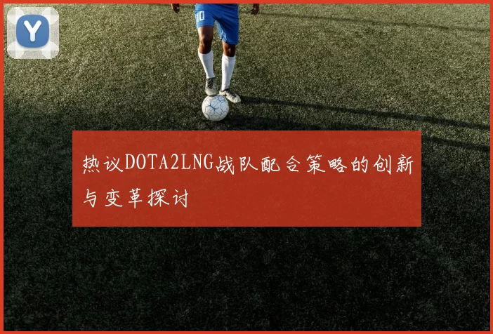 热议DOTA2LNG战队配合策略的创新与变革探讨