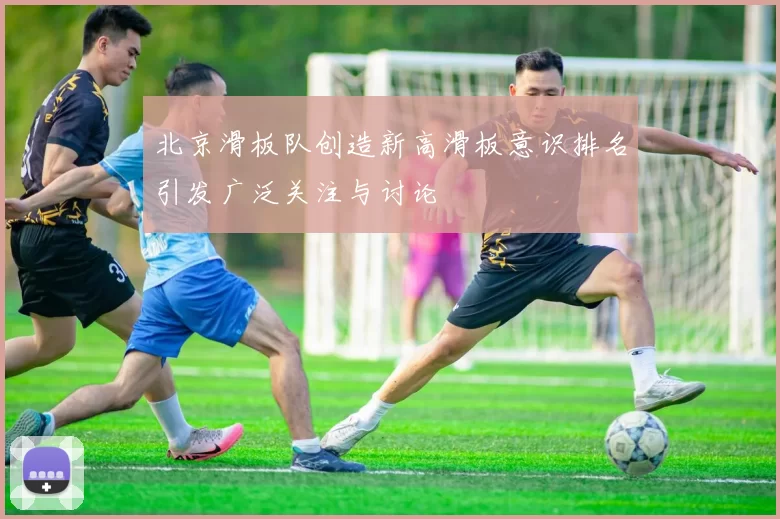 北京滑板队创造新高滑板意识排名引发广泛关注与讨论