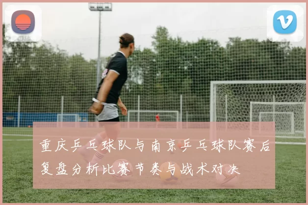 重庆乒乓球队与南京乒乓球队赛后复盘分析比赛节奏与战术对决