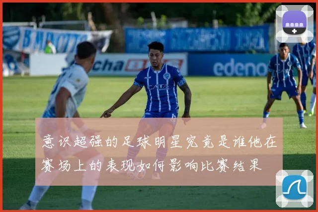 意识超强的足球明星究竟是谁他在赛场上的表现如何影响比赛结果