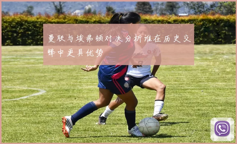 曼联与埃弗顿对决分析谁在历史交锋中更具优势