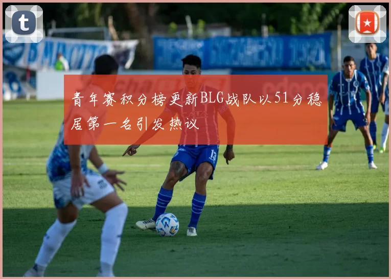 青年赛积分榜更新BLG战队以51分稳居第一名引发热议