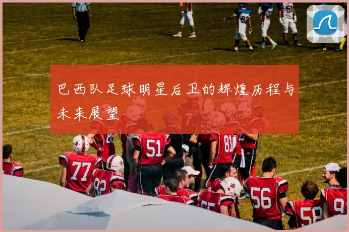 巴西队足球明星后卫的辉煌历程与未来展望