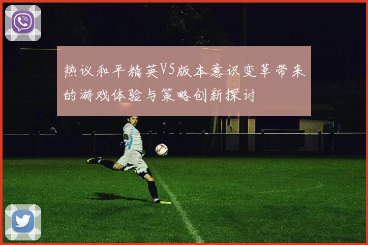 热议和平精英V5版本意识变革带来的游戏体验与策略创新探讨
