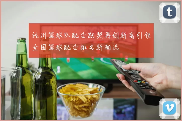 杭州篮球队配合默契再创新高引领全国篮球配合排名新潮流