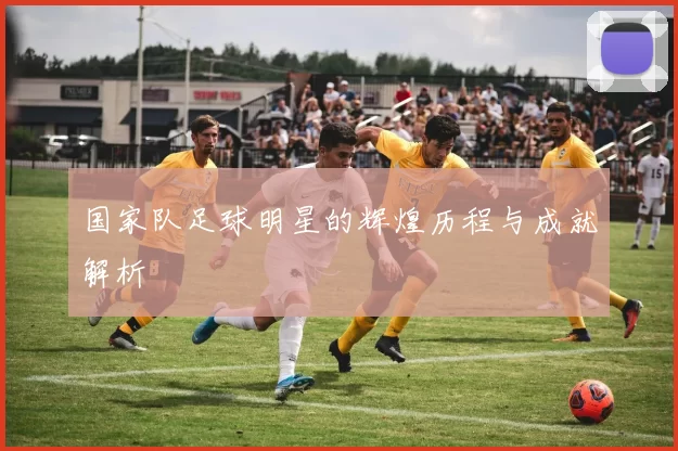 国家队足球明星的辉煌历程与成就解析