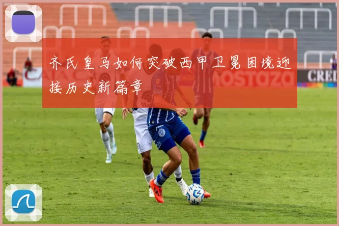 齐氏皇马如何突破西甲卫冕困境迎接历史新篇章