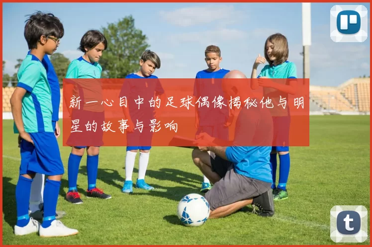 新一心目中的足球偶像揭秘他与明星的故事与影响