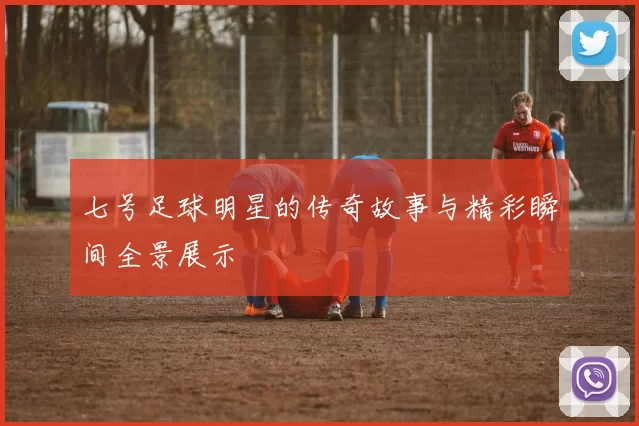 七号足球明星的传奇故事与精彩瞬间全景展示