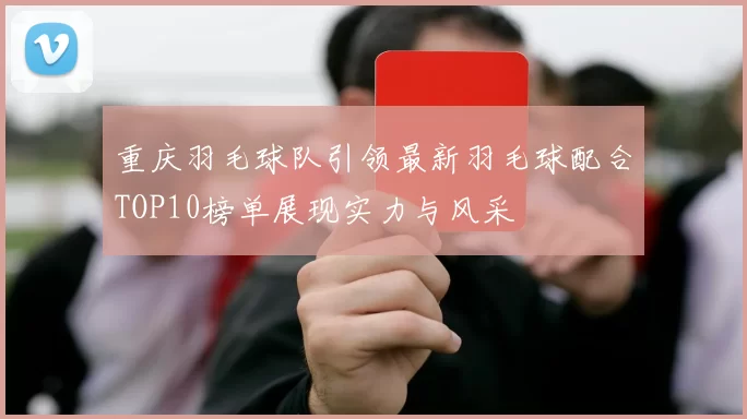 重庆羽毛球队引领最新羽毛球配合TOP10榜单展现实力与风采