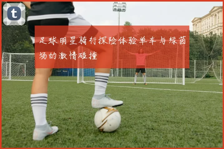 足球明星骑行探险体验单车与绿茵场的激情碰撞