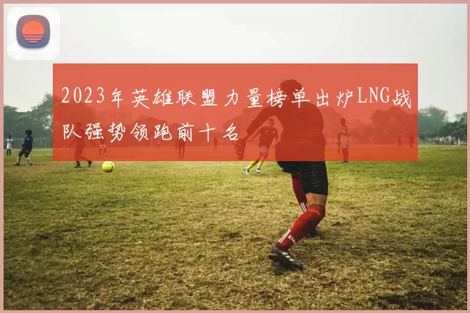 2023年英雄联盟力量榜单出炉LNG战队强势领跑前十名
