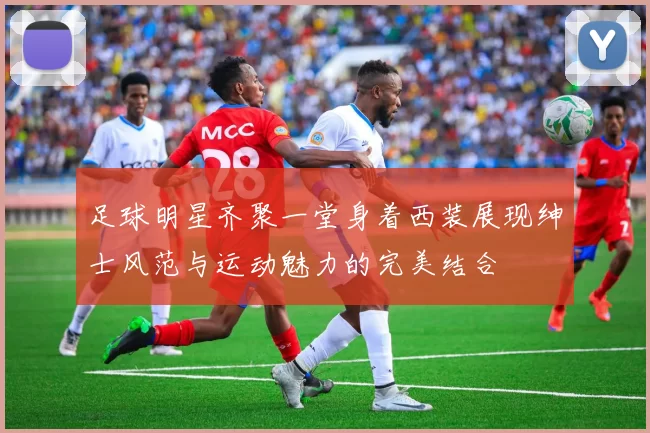 足球明星齐聚一堂身着西装展现绅士风范与运动魅力的完美结合