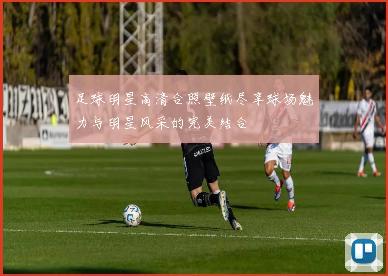 足球明星高清合照壁纸尽享球场魅力与明星风采的完美结合