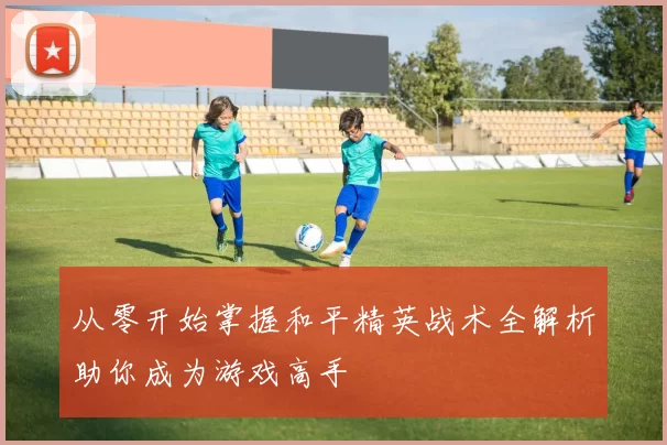 从零开始掌握和平精英战术全解析助你成为游戏高手