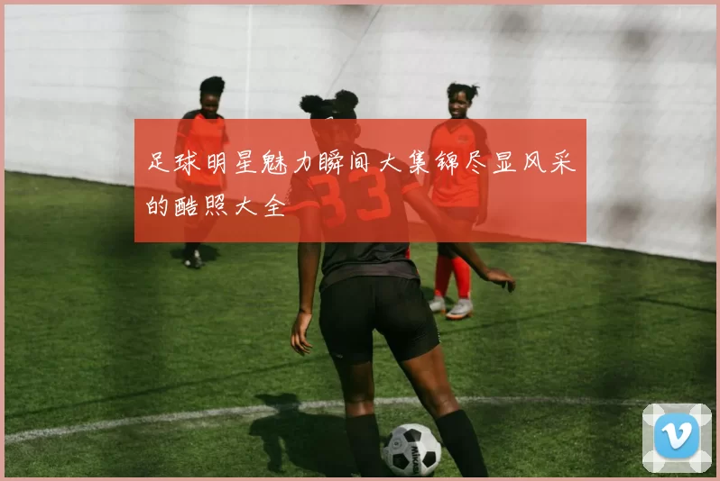 足球明星魅力瞬间大集锦尽显风采的酷照大全