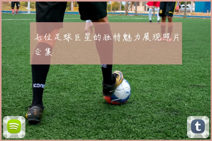 七位足球巨星的独特魅力展现照片合集