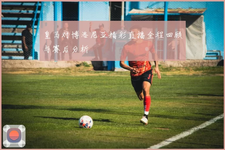 皇马对博洛尼亚精彩直播全程回顾与赛后分析
