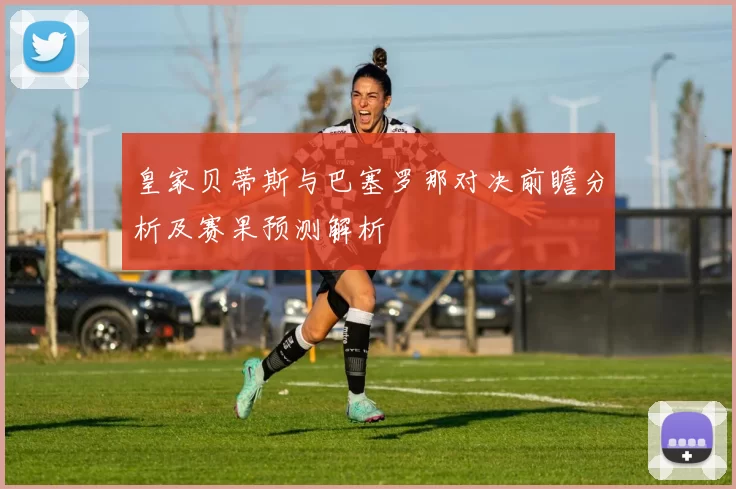 皇家贝蒂斯与巴塞罗那对决前瞻分析及赛果预测解析