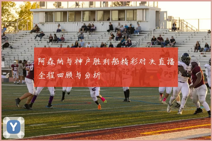 阿森纳与神户胜利船精彩对决直播全程回顾与分析