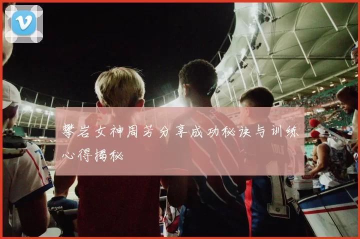 攀岩女神周芳分享成功秘诀与训练心得揭秘