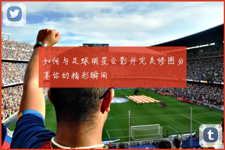 如何与足球明星合影并完美修图分享你的精彩瞬间
