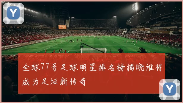 全球77号足球明星排名榜揭晓谁将成为足坛新传奇