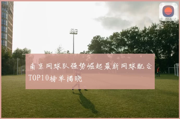 南京网球队强势崛起最新网球配合TOP10榜单揭晓