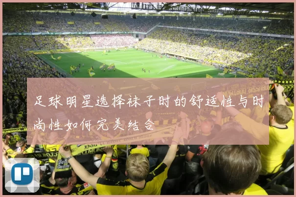 足球明星选择袜子时的舒适性与时尚性如何完美结合