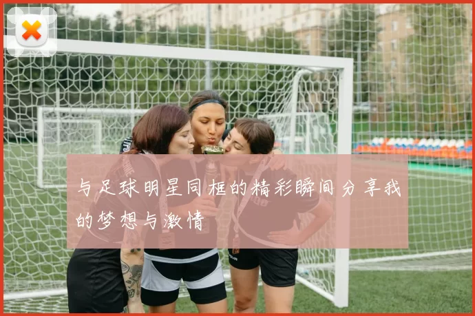 与足球明星同框的精彩瞬间分享我的梦想与激情