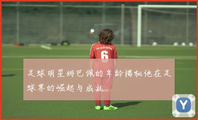 足球明星姆巴佩的年龄揭秘他在足球界的崛起与成就