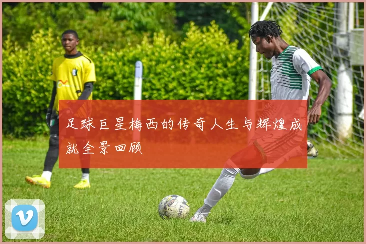 足球巨星梅西的传奇人生与辉煌成就全景回顾