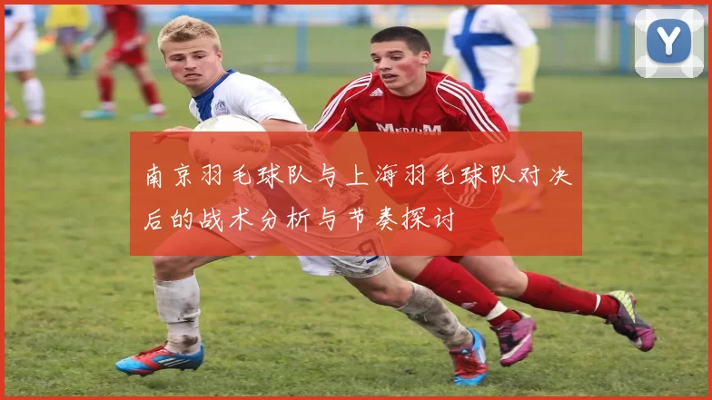 南京羽毛球队与上海羽毛球队对决后的战术分析与节奏探讨