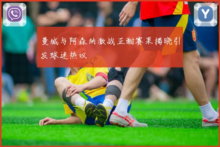 曼城与阿森纳激战正酣赛果揭晓引发球迷热议