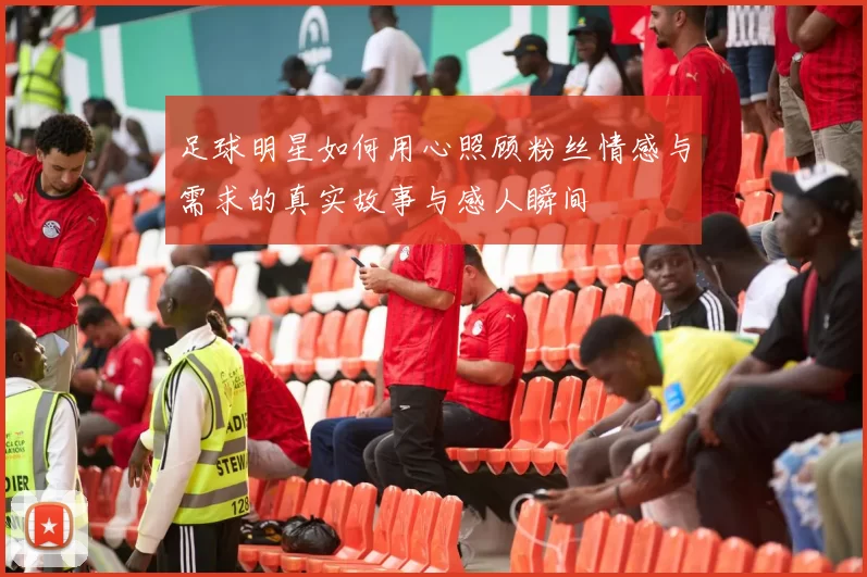 足球明星如何用心照顾粉丝情感与需求的真实故事与感人瞬间